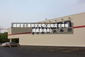 成都富士康地区疫情(成都富士康新闻最新消息)