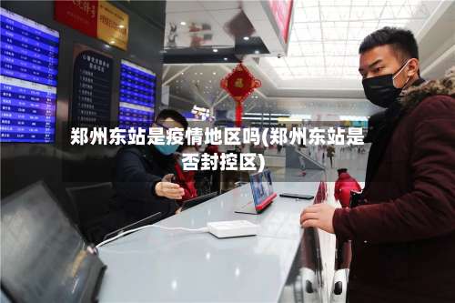 郑州东站是疫情地区吗(郑州东站是否封控区)-第1张图片